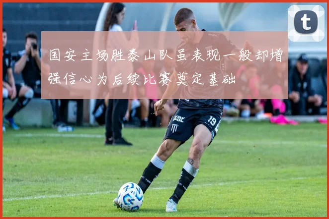 国安主场胜泰山队虽表现一般却增强信心为后续比赛奠定基础