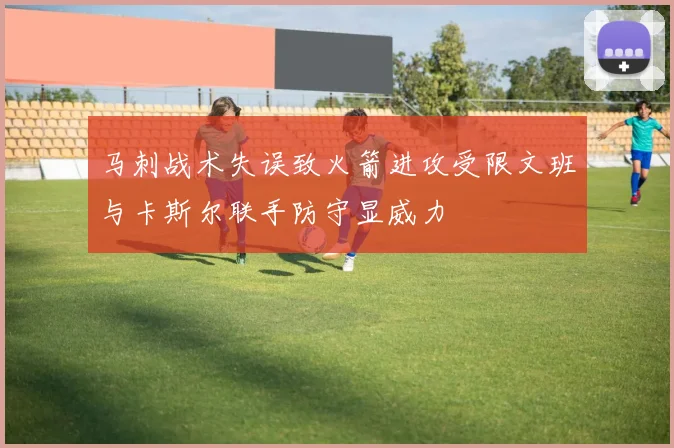 马刺战术失误致火箭进攻受限文班与卡斯尔联手防守显威力