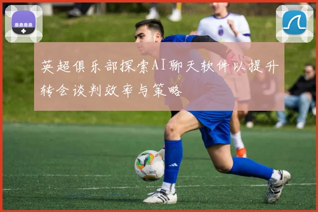 英超俱乐部探索AI聊天软件以提升转会谈判效率与策略