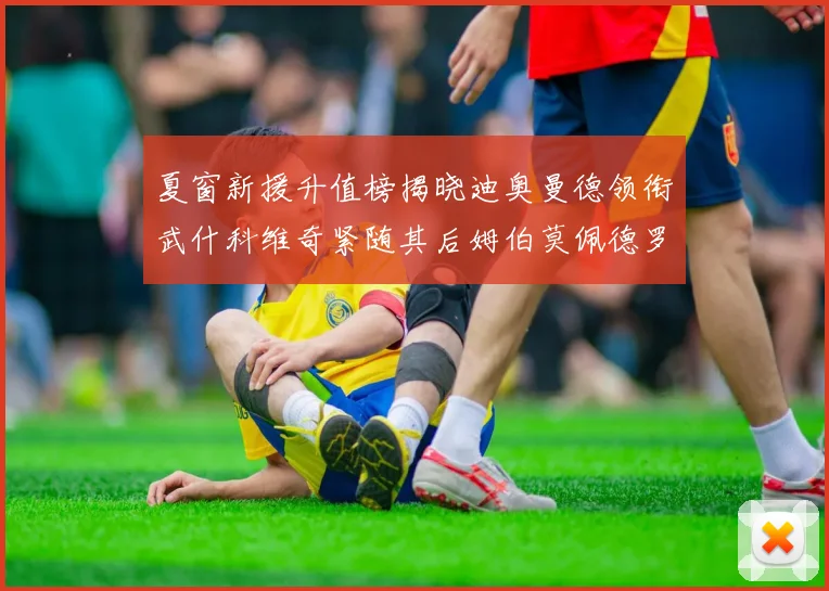 夏窗新援升值榜揭晓迪奥曼德领衔武什科维奇紧随其后姆伯莫佩德罗表现抢眼