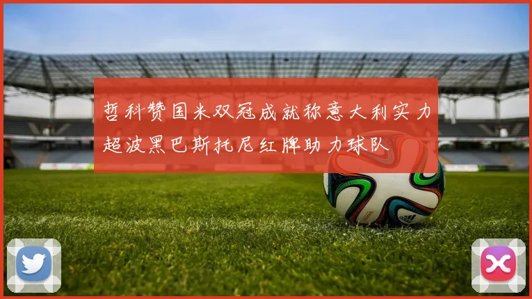 哲科赞国米双冠成就称意大利实力超波黑巴斯托尼红牌助力球队
