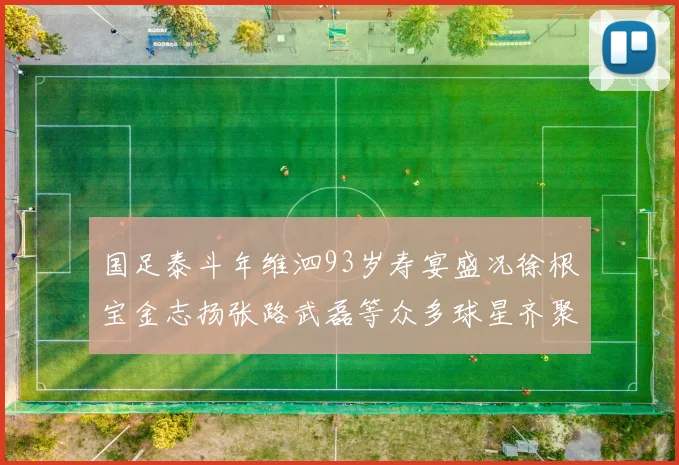 国足泰斗年维泗93岁寿宴盛况徐根宝金志扬张路武磊等众多球星齐聚祝贺
