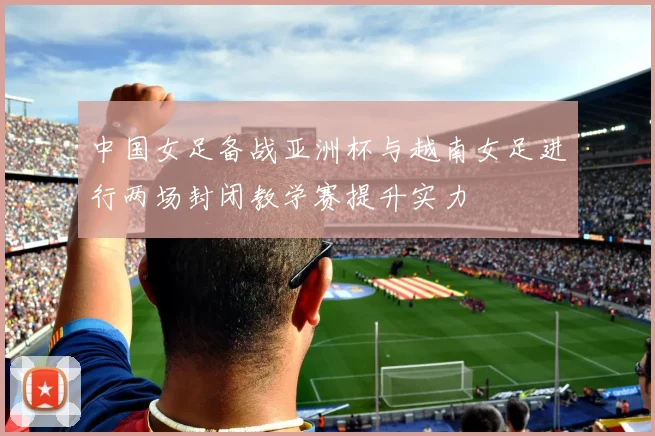 中国女足备战亚洲杯与越南女足进行两场封闭教学赛提升实力