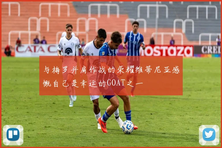 与梅罗并肩作战的荣耀维蒂尼亚感慨自己是幸运的GOAT之一