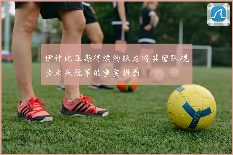 伊什比亚期待续约狄龙将其留队视为未来冠军的重要拼图