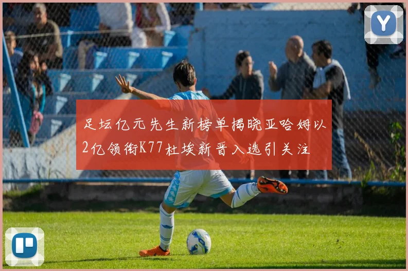 足坛亿元先生新榜单揭晓亚哈姆以2亿领衔K77杜埃新晋入选引关注