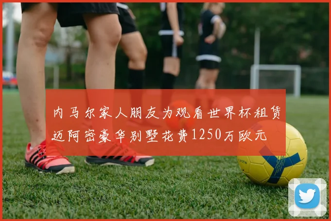 内马尔家人朋友为观看世界杯租赁迈阿密豪华别墅花费1250万欧元