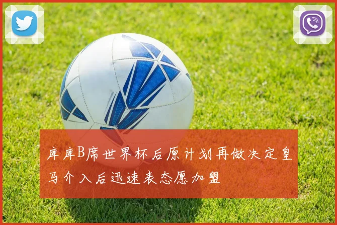 库库B席世界杯后原计划再做决定皇马介入后迅速表态愿加盟