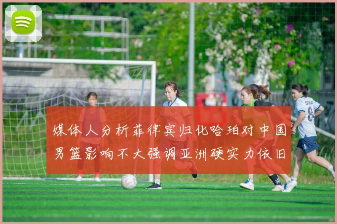 媒体人分析菲律宾归化哈珀对中国男篮影响不大强调亚洲硬实力依旧强劲