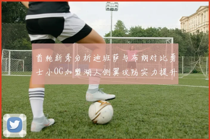 首轮新秀分析迪班萨与布朗对比勇士小OG加盟湖人侧翼攻防实力提升