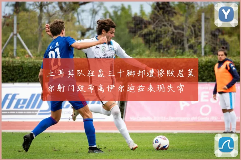 土耳其队狂轰三十脚却遭惨败居莱尔射门效率高伊尔迪兹表现失常