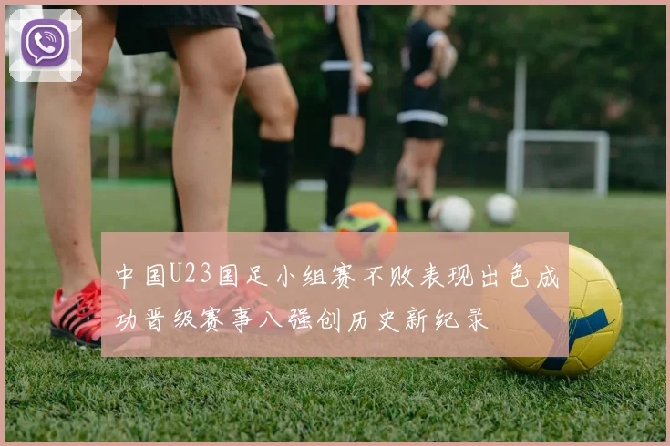 中国U23国足小组赛不败表现出色成功晋级赛事八强创历史新纪录