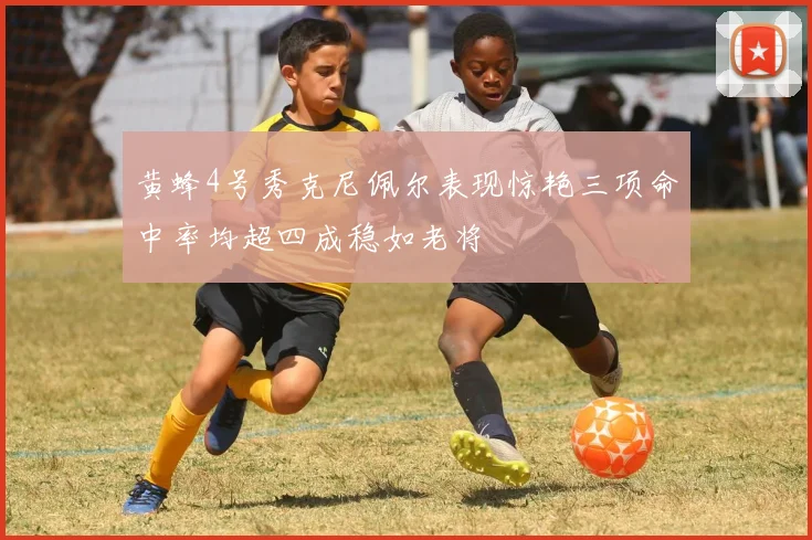 黄蜂4号秀克尼佩尔表现惊艳三项命中率均超四成稳如老将