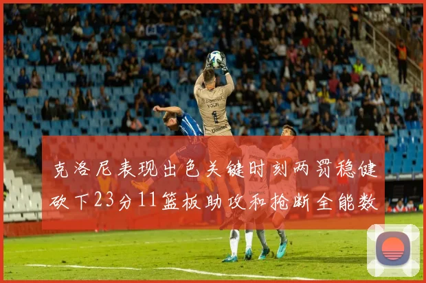 克洛尼表现出色关键时刻两罚稳健砍下23分11篮板助攻和抢断全能数据