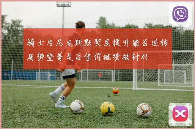 骑士与尼克斯默契度提升能否逆转局势登哥是否值得继续被针对