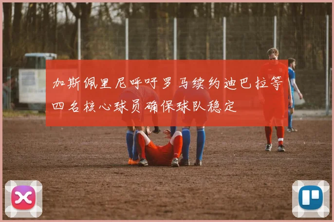 加斯佩里尼呼吁罗马续约迪巴拉等四名核心球员确保球队稳定
