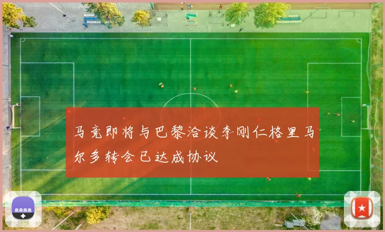 马竞即将与巴黎洽谈李刚仁格里马尔多转会已达成协议