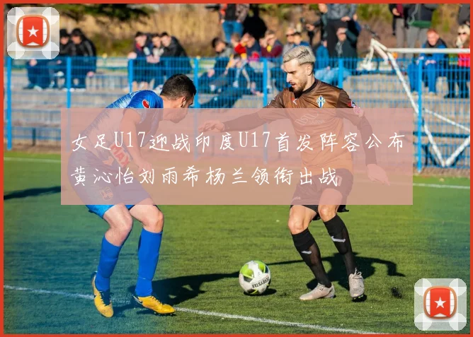 女足U17迎战印度U17首发阵容公布黄沁怡刘雨希杨兰领衔出战