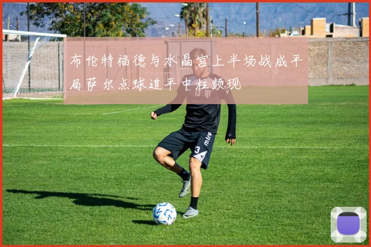 布伦特福德与水晶宫上半场战成平局萨尔点球追平中柱频现