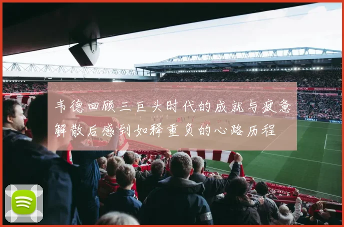 韦德回顾三巨头时代的成就与疲惫解散后感到如释重负的心路历程