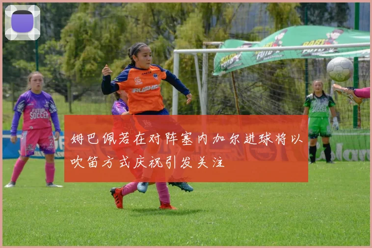 姆巴佩若在对阵塞内加尔进球将以吹笛方式庆祝引发关注