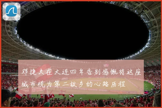 邓捷夫在大连四年告别感慨将这座城市视为第二故乡的心路历程