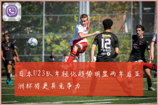 日本U23队年轻化趋势明显两年后亚洲杯将更具竞争力